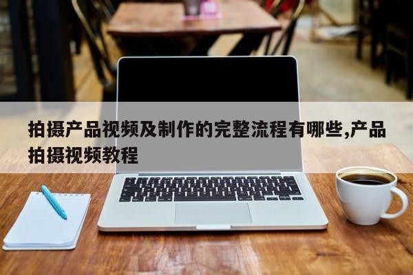 拍摄产品视频及制作的完整流程有哪些,产品拍摄视频教程