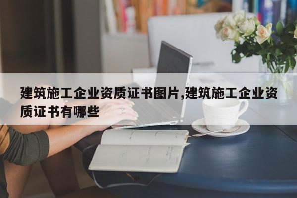 建筑施工企业资质证书图片,建筑施工企业资质证书有哪些