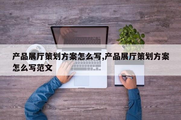 产品展厅策划方案怎么写,产品展厅策划方案怎么写范文