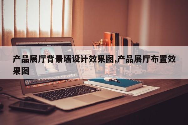 产品展厅背景墙设计效果图,产品展厅布置效果图