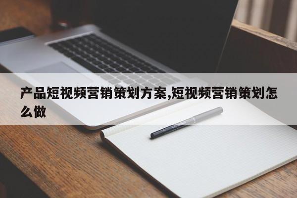 产品短视频营销策划方案,短视频营销策划怎么做