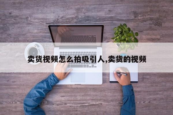 卖货视频怎么拍吸引人,卖货的视频