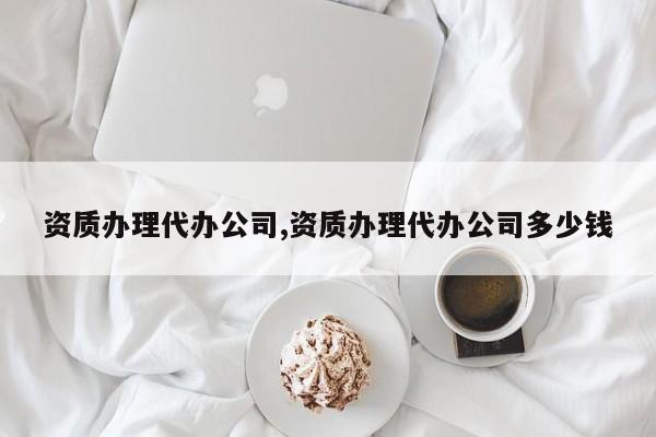 资质办理代办公司,资质办理代办公司多少钱