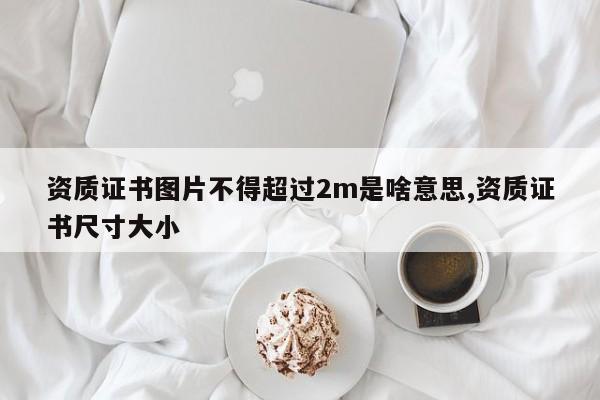 资质证书图片不得超过2m是啥意思,资质证书尺寸大小