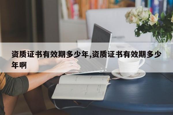 资质证书有效期多少年,资质证书有效期多少年啊