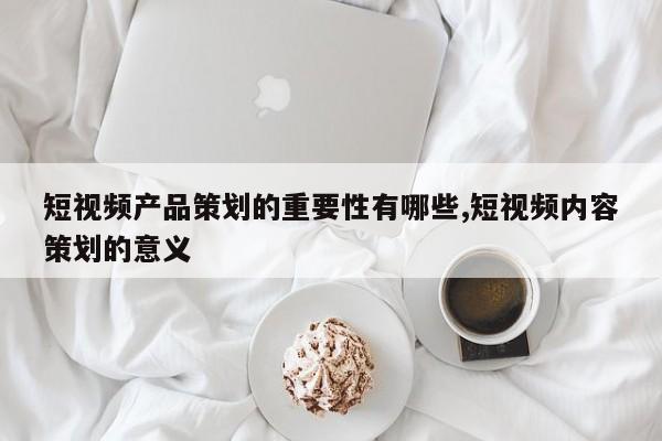 短视频产品策划的重要性有哪些,短视频内容策划的意义